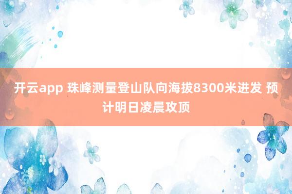 开云app 珠峰测量登山队向海拔8300米进发 预计明日凌晨攻顶