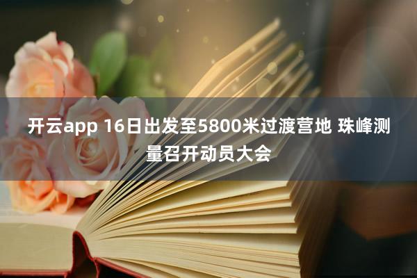 开云app 16日出发至5800米过渡营地 珠峰测量召开动员大会