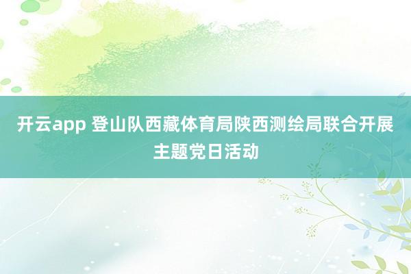 开云app 登山队西藏体育局陕西测绘局联合开展主题党日活动