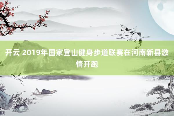 开云 2019年国家登山健身步道联赛在河南新县激情开跑