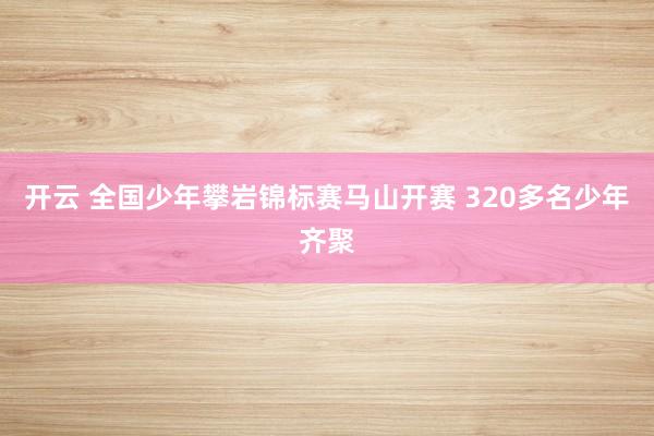 开云 全国少年攀岩锦标赛马山开赛 320多名少年齐聚