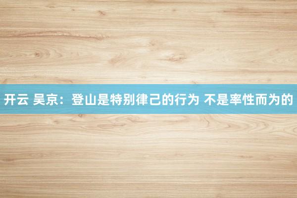 开云 吴京：登山是特别律己的行为 不是率性而为的