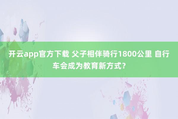 开云app官方下载 父子相伴骑行1800公里 自行车会成为教育新方式？