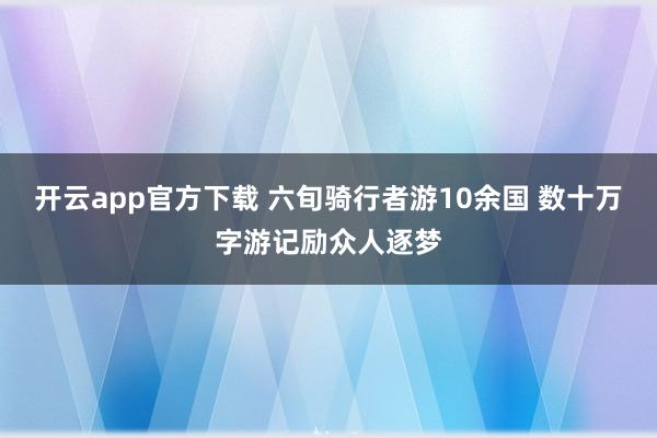 开云app官方下载 六旬骑行者游10余国 数十万字游记励众人逐梦