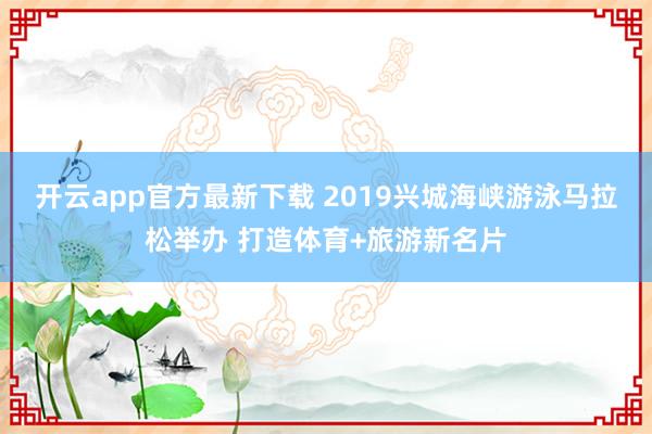 开云app官方最新下载 2019兴城海峡游泳马拉松举办 打造体育+旅游新名片