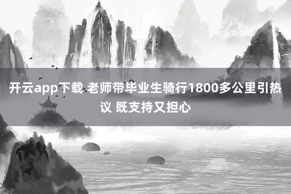 开云app下载 老师带毕业生骑行1800多公里引热议 既支持又担心