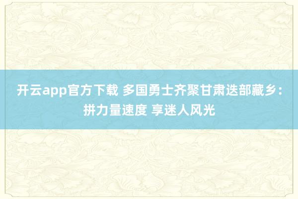 开云app官方下载 多国勇士齐聚甘肃迭部藏乡：拼力量速度 享迷人风光
