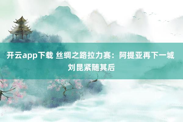 开云app下载 丝绸之路拉力赛：阿提亚再下一城 刘昆紧随其后