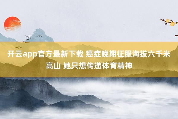开云app官方最新下载 癌症晚期征服海拔六千米高山 她只想传递体育精神