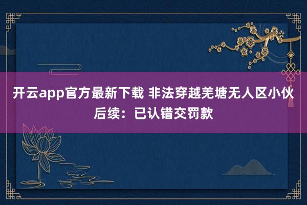 开云app官方最新下载 非法穿越羌塘无人区小伙后续：已认错交罚款