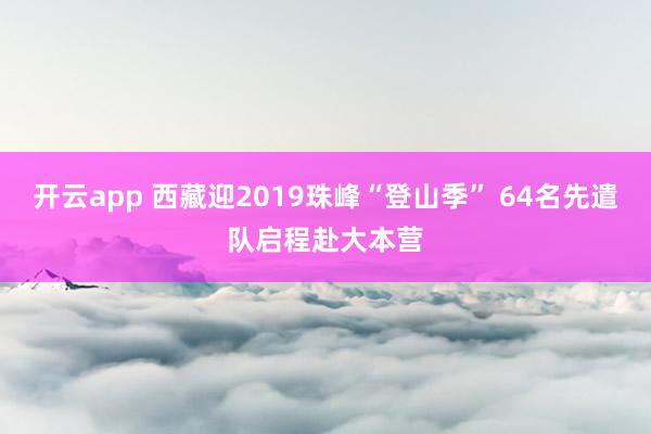 开云app 西藏迎2019珠峰“登山季” 64名先遣队启程赴大本营