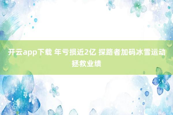 开云app下载 年亏损近2亿 探路者加码冰雪运动拯救业绩