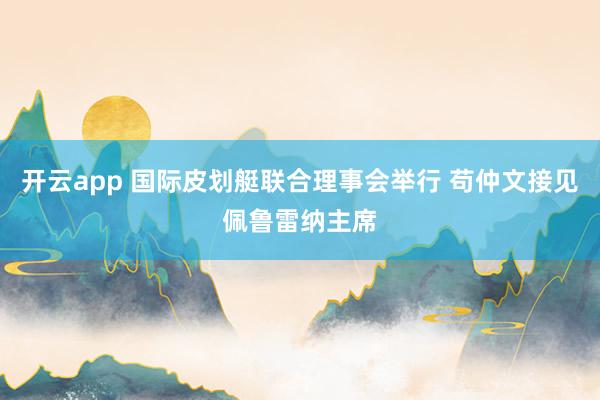 开云app 国际皮划艇联合理事会举行 苟仲文接见佩鲁雷纳主席