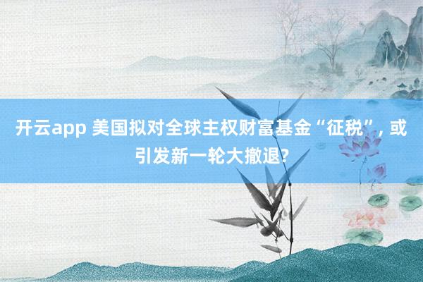 开云app 美国拟对全球主权财富基金“征税”, 或引发新一轮大撤退?