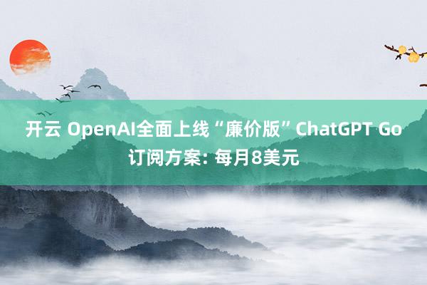 开云 OpenAI全面上线“廉价版”ChatGPT Go订阅方案: 每月8美元