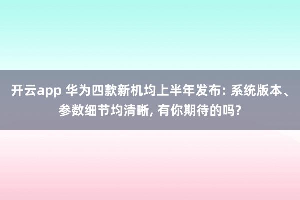 开云app 华为四款新机均上半年发布: 系统版本、参数细节均清晰, 有你期待的吗?