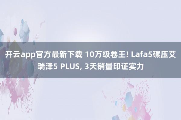 开云app官方最新下载 10万级卷王! Lafa5碾压艾瑞泽5 PLUS, 3天销量印证实力