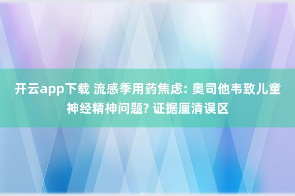 开云app下载 流感季用药焦虑: 奥司他韦致儿童神经精神问题? 证据厘清误区