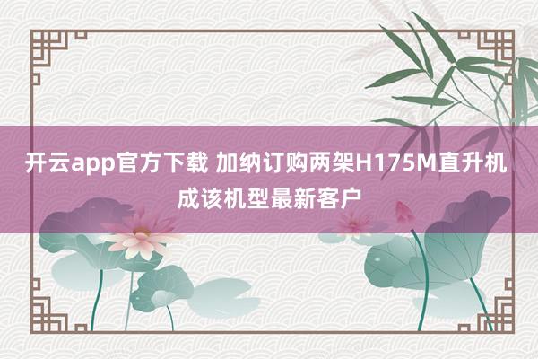 开云app官方下载 加纳订购两架H175M直升机 成该机型最新客户