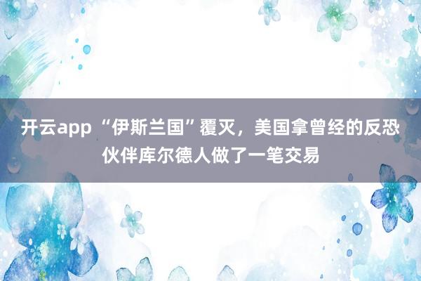 开云app “伊斯兰国”覆灭，美国拿曾经的反恐伙伴库尔德人做了一笔交易