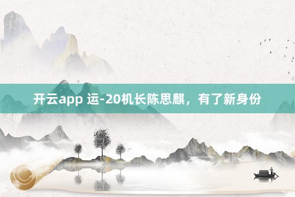 开云app 运-20机长陈思麒，有了新身份