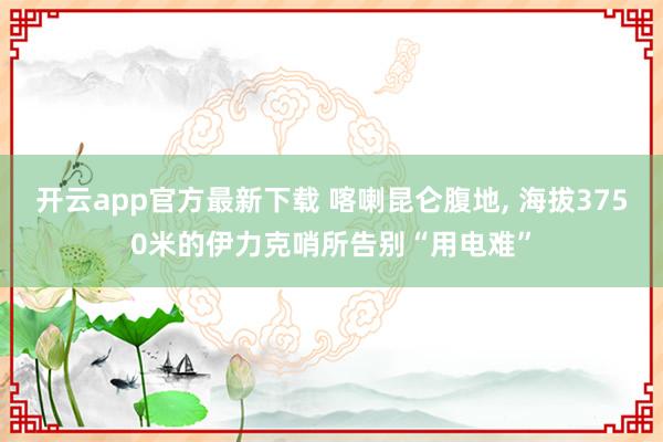 开云app官方最新下载 喀喇昆仑腹地, 海拔3750米的伊力克哨所告别“用电难”