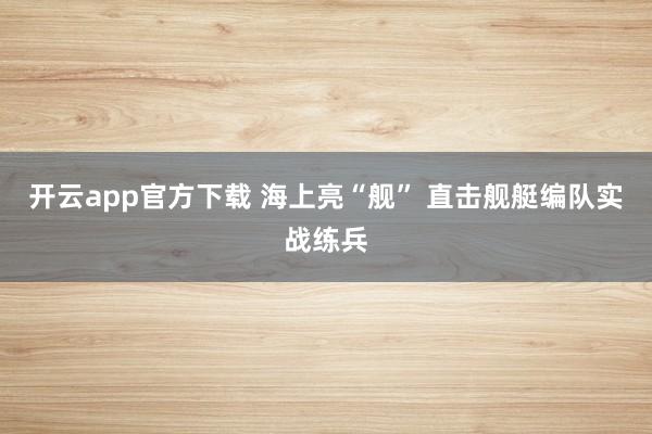 开云app官方下载 海上亮“舰” 直击舰艇编队实战练兵