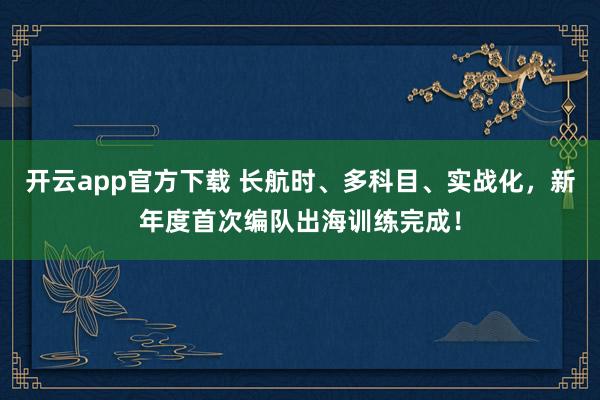 开云app官方下载 长航时、多科目、实战化，新年度首次编队出海训练完成！