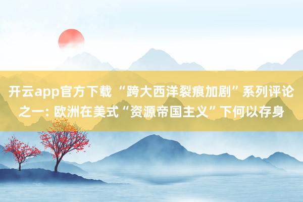 开云app官方下载 “跨大西洋裂痕加剧”系列评论之一: 欧洲在美式“资源帝国主义”下何以存身