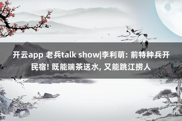 开云app 老兵talk show|李利萌: 前特种兵开民宿! 既能端茶送水, 又能跳江捞人