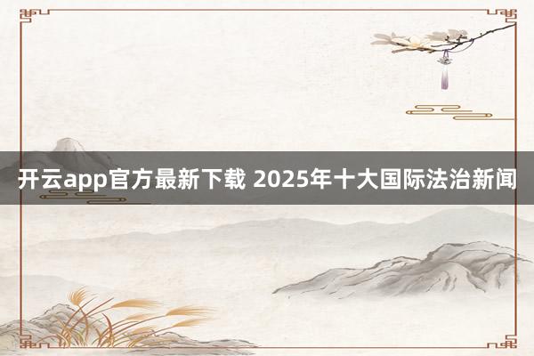 开云app官方最新下载 2025年十大国际法治新闻