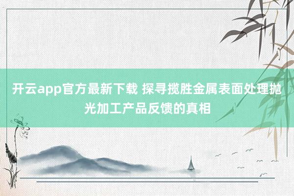 开云app官方最新下载 探寻揽胜金属表面处理抛光加工产品反馈的真相
