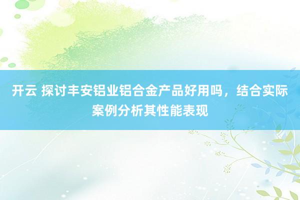 开云 探讨丰安铝业铝合金产品好用吗,结合实际案例分析其性能表现