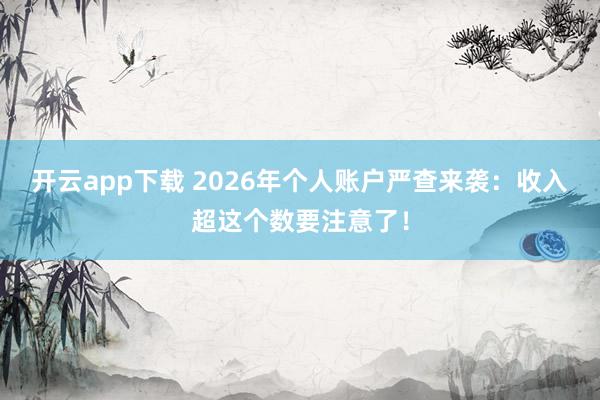开云app下载 2026年个人账户严查来袭：收入超这个数要注意了！