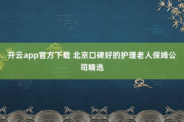 开云app官方下载 北京口碑好的护理老人保姆公司精选