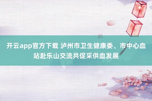 开云app官方下载 泸州市卫生健康委、市中心血站赴乐山交流共促采供血发展
