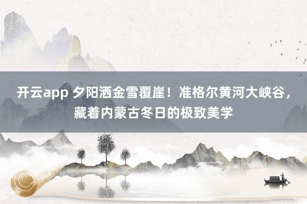 开云app 夕阳洒金雪覆崖！准格尔黄河大峡谷，藏着内蒙古冬日的极致美学