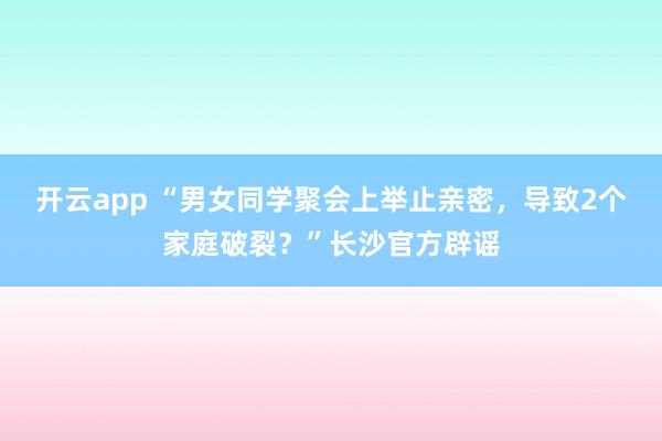 开云app “男女同学聚会上举止亲密，导致2个家庭破裂？”长沙官方辟谣