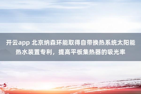开云app 北京纳森环能取得自带换热系统太阳能热水装置专利，提高平板集热器的吸光率