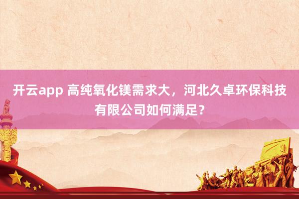 开云app 高纯氧化镁需求大，河北久卓环保科技有限公司如何满足？
