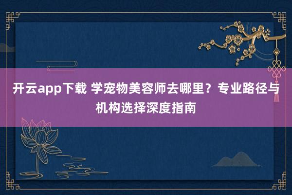 开云app下载 学宠物美容师去哪里?专业路径与机构选择深度指南
