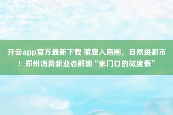开云app官方最新下载 萌宠入商圈，自然进都市！郑州消费新业态解锁“家门口的微度假”