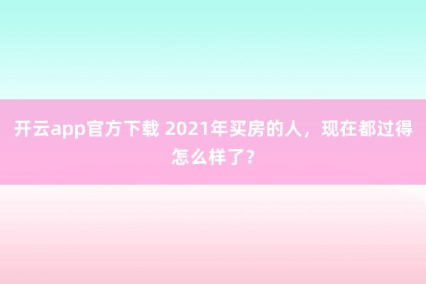 开云app官方下载 2021年买房的人，现在都过得怎么样了？