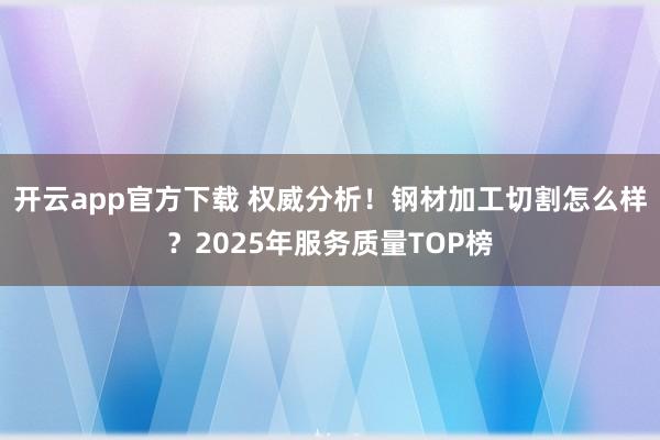 开云app官方下载 权威分析！钢材加工切割怎么样？2025年服务质量TOP榜
