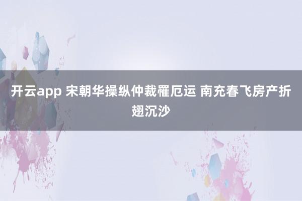开云app 宋朝华操纵仲裁罹厄运 南充春飞房产折翅沉沙