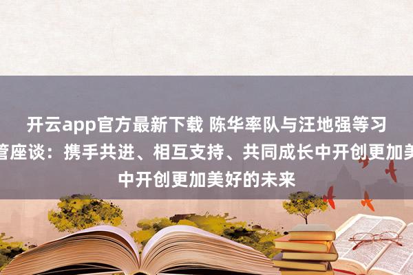 开云app官方最新下载 陈华率队与汪地强等习酒集团高管座谈：携手共进、相互支持、共同成长中开创更加美好的未来