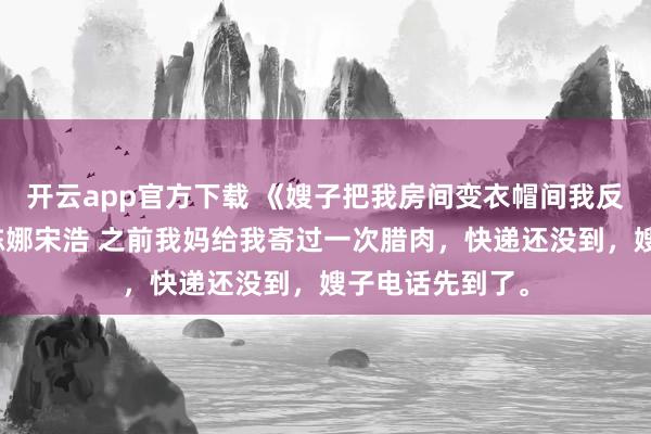 开云app官方下载 《嫂子把我房间变衣帽间我反手把房卖了》陈娜宋浩 之前我妈给我寄过一次腊肉，快递还没到，嫂子电话先到了。