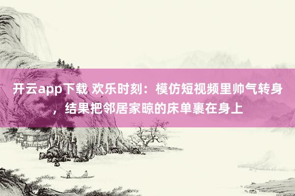 开云app下载 欢乐时刻：模仿短视频里帅气转身，结果把邻居家晾的床单裹在身上