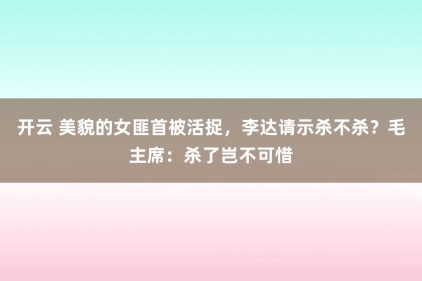 开云 美貌的女匪首被活捉，李达请示杀不杀？毛主席：杀了岂不可惜
