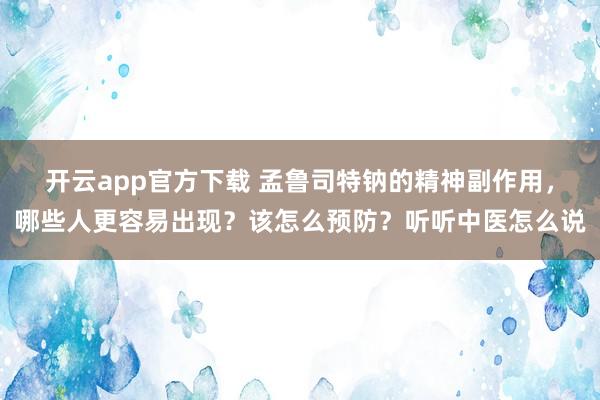 开云app官方下载 孟鲁司特钠的精神副作用,哪些人更容易出现?该怎么预防?听听中医怎么说